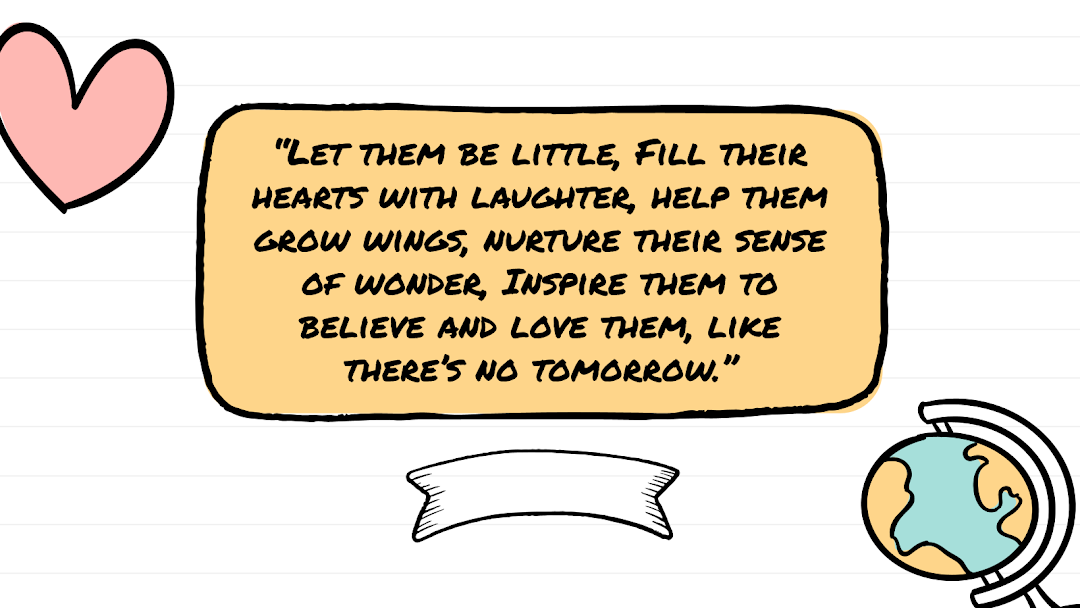 “Let them be little, Fill their hearts with laughter, help them grow wings, nurture their sense of wonder, Inspire them to believe and love them, like there’s no tomorrow.”