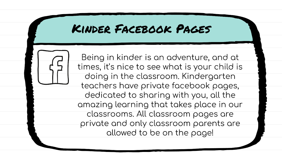Kinder Facebook Pages: Being in kinder is an adventure, and at times, it’s nice to see what is your child is doing in the classroom. Kindergarten teachers have private facebook pages, dedicated to sharing with you, all the amazing learning that takes place in our classrooms. All classroom pages are private and only classroom parents are allowed to be on the page! 