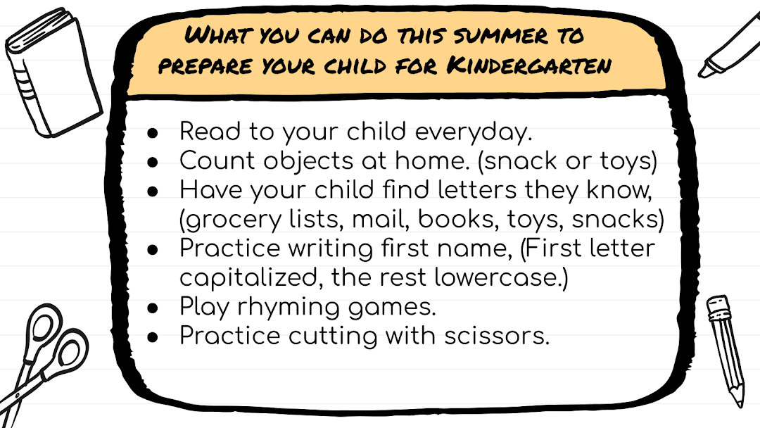 How to prepare your child for kinder: Read to your child everyday. Count objects at home. (snack or toys) Have your child find letters they know, (grocery lists, mail, books, toys, snacks) Practice writing first name, (First letter capitalized, the rest lowercase.) Play rhyming games. Practice cutting with scissors. 
