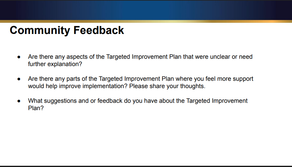 Community Feedback ● Are there any aspects of the Targeted Improvement Plan that were unclear or need further explanation? ● Are there any parts of the Targeted Improvement Plan where you feel more support would help improve implementation? Please share your thoughts. ● What suggestions and or feedback do you have about the Targeted Improvement Plan?