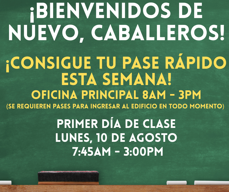 ¡Estamos emocionados de conocer a nuestros CABALLEROS para el nuevo año escolar!    Fecha de inicio de la distribución del pase rápido: martes 4 de agosto al viernes 7 de agosto - Hora: 8 am a 2 pm  La primera semana de clases estará muy ocupada. Los padres deben venir a la oficina principal para ser escaneados y proporcionar un pase.  Estos pases deben mostrarse al ingresar.   Cualquier padre que no tenga un pase rápido deberá ser revisado utilizando nuestro sistema Raptor en nuestro lobby de seguridad.