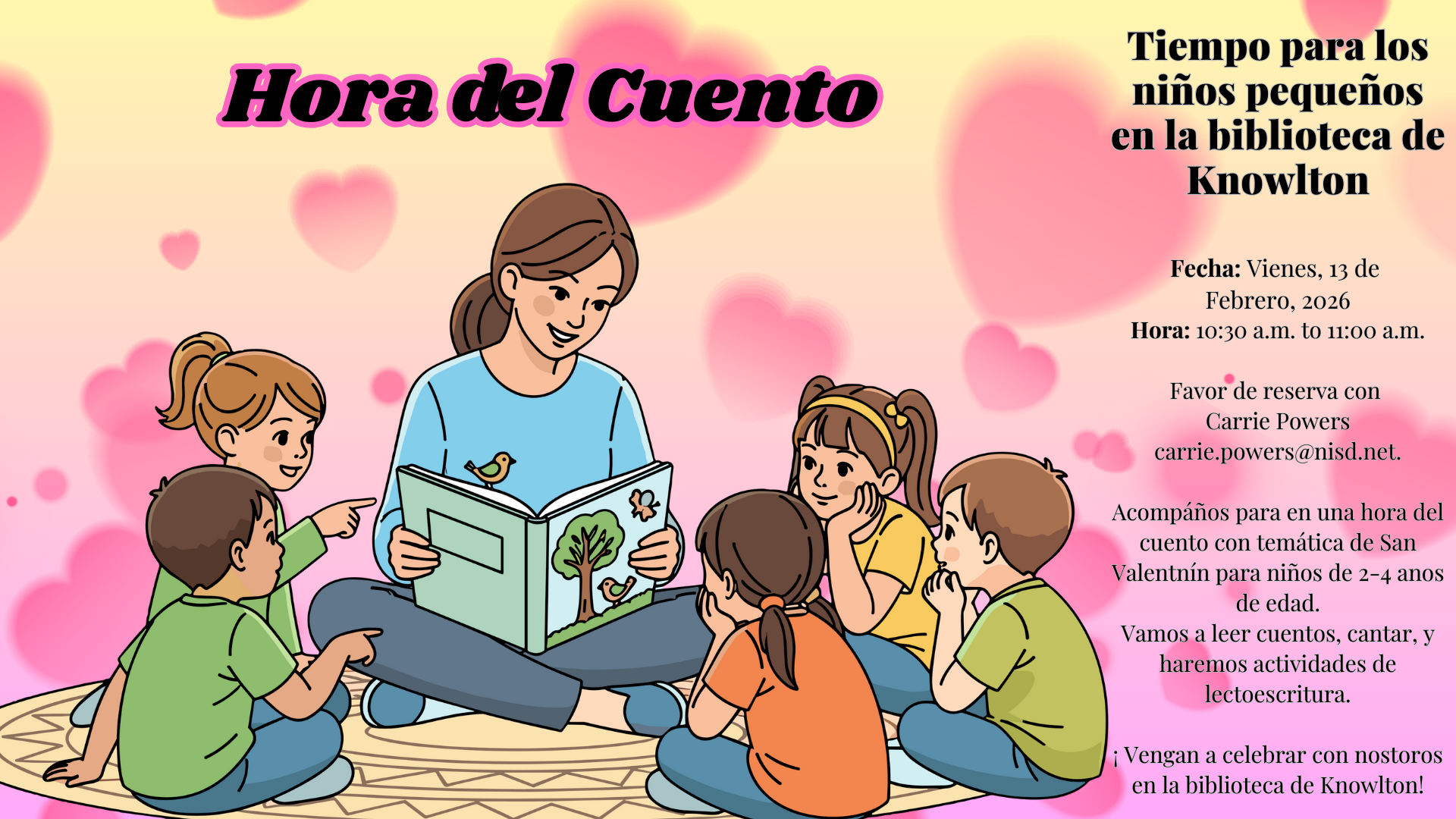 Tiempo para los niños pequeños en la biblioteca de Knowlton: Fecha: Vienes, 13 de  Febrero, 2026 Hora: 10:30 a.m. to 11:00 a.m.  Favor de reserva con  Carrie Powers carrie.powers@nisd.net.  Acompáños para en una hora del cuento con temática de San Valentnín para niños de 2-4 anos de edad. Vamos a leer cuentos, cantar, y haremos actividades de lectoescritura.  ¡ Vengan a celebrar con nostoros en la biblioteca de Knowlton!