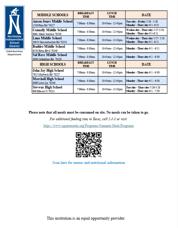 Northside ISD is meeting nutritional needs by servicing Free Breakfast and Lunch to All children age 18 years and under during the Summer Break. Children from Area Communities are welcome!  Breakfast will be served from 7 a.m. to 8:30 a.m. and lunch will be served from 10:45 a.m. to 12:45 p.m. at participating elementary, middle and high schools.   For a complete list of schools, times, dates and menus, please visit the NISD CHILD NUTRITION WEBSITE.